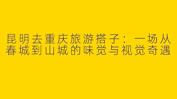 昆明去重庆旅游搭子：一场从春城到山城的味觉与视觉奇遇
