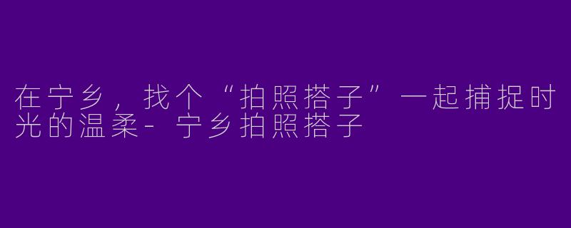 在宁乡,找个“拍照搭子”一起捕捉时光的温柔-宁乡拍照搭子