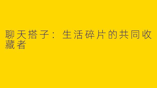 聊天搭子：生活碎片的共同收藏者
