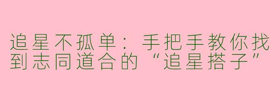 追星不孤单：手把手教你找到志同道合的“追星搭子”