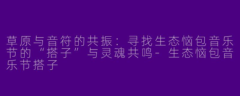 草原与音符的共振:寻找生态恼包音乐节的“搭子”与灵魂共鸣-生态恼包音乐节搭子