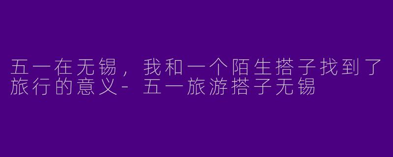 五一在无锡,我和一个陌生搭子找到了旅行的意义-五一旅游搭子无锡