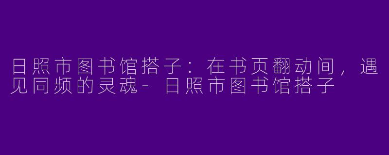日照市图书馆搭子:在书页翻动间,遇见同频的灵魂-日照市图书馆搭子
