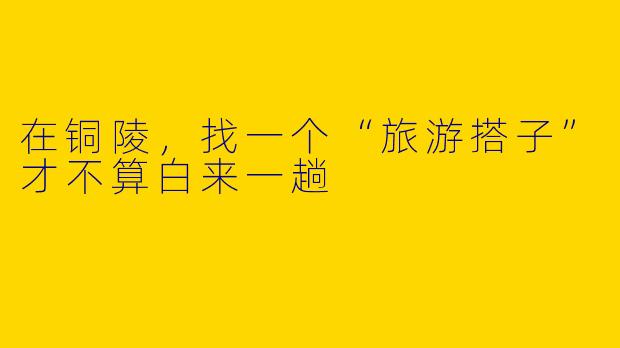 在铜陵，找一个“旅游搭子”才不算白来一趟