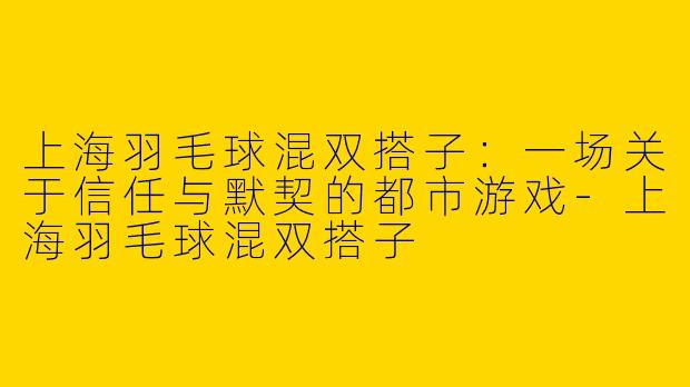 上海羽毛球混双搭子：一场关于信任与默契的都市游戏-上海羽毛球混双搭子