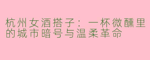 杭州女酒搭子：一杯微醺里的城市暗号与温柔革命