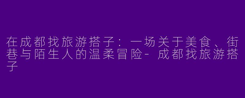 在成都找旅游搭子：一场关于美食、街巷与陌生人的温柔冒险-成都找旅游搭子