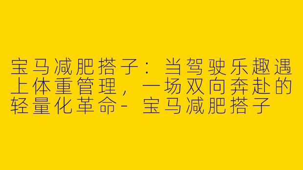 宝马减肥搭子:当驾驶乐趣遇上体重管理,一场双向奔赴的轻量化革命-宝马减肥搭子