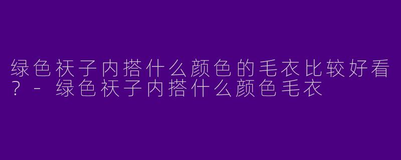 绿色祆子内搭什么颜色的毛衣比较好看？-绿色祆子内搭什么颜色毛衣