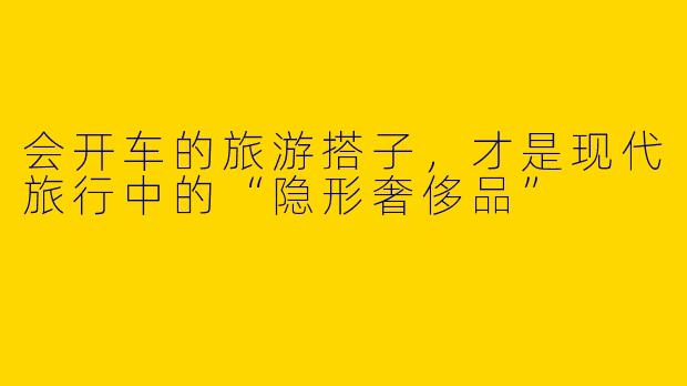 会开车的旅游搭子，才是现代旅行中的“隐形奢侈品”