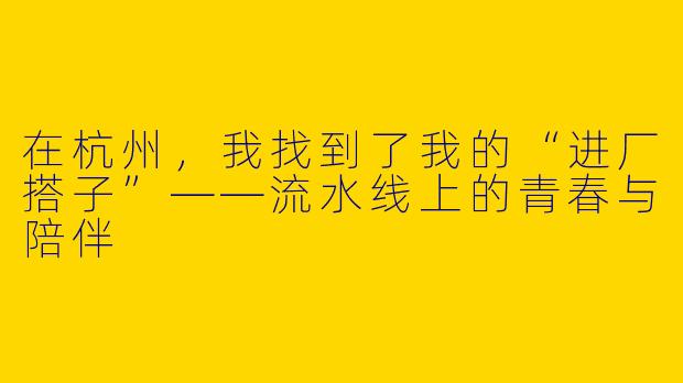 在杭州，我找到了我的“进厂搭子”——流水线上的青春与陪伴