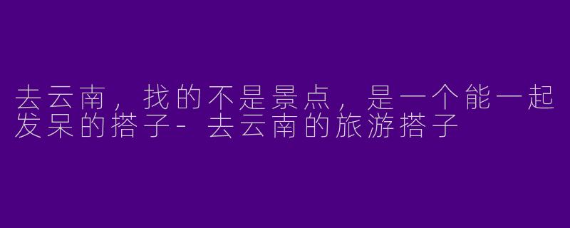 去云南,找的不是景点,是一个能一起发呆的搭子-去云南的旅游搭子