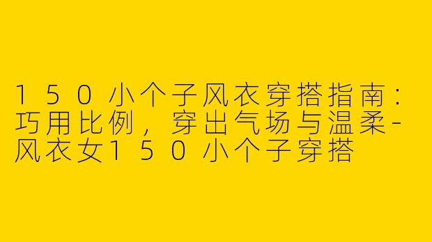 150小个子风衣穿搭指南:巧用比例,穿出气场与温柔-风衣女150小个子穿搭