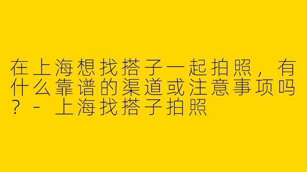 在上海想找搭子一起拍照，有什么靠谱的渠道或注意事项吗？-上海找搭子拍照