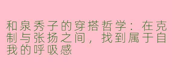 和泉秀子的穿搭哲学:在克制与张扬之间,找到属于自我的呼吸感