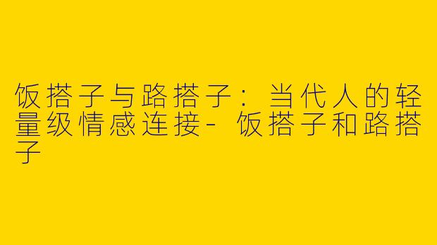 饭搭子与路搭子：当代人的轻量级情感连接-饭搭子和路搭子