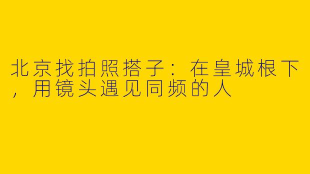 北京找拍照搭子：在皇城根下，用镜头遇见同频的人