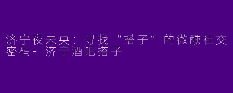 济宁夜未央：寻找“搭子”的微醺社交密码-济宁酒吧搭子