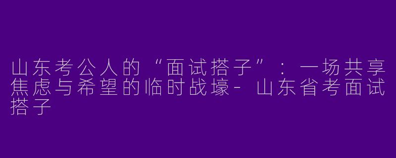 山东考公人的“面试搭子”:一场共享焦虑与希望的临时战壕-山东省考面试搭子