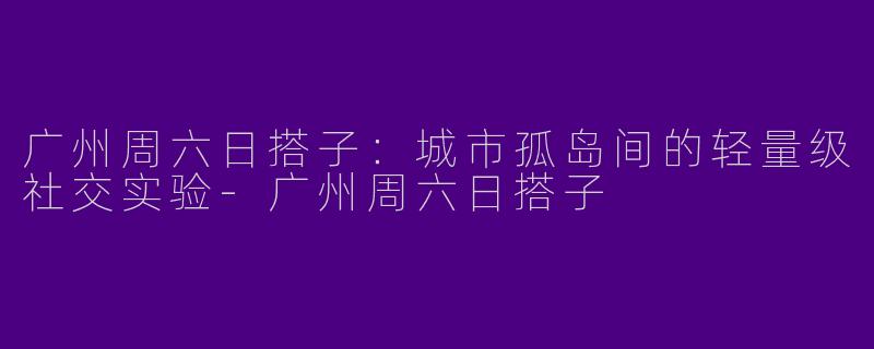 广州周六日搭子:城市孤岛间的轻量级社交实验-广州周六日搭子