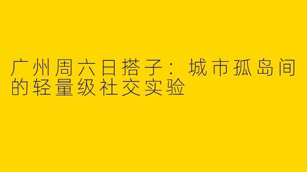 广州周六日搭子:城市孤岛间的轻量级社交实验