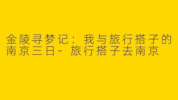 金陵寻梦记：我与旅行搭子的南京三日-旅行搭子去南京