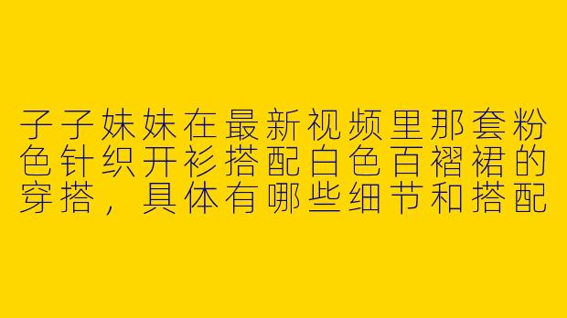 子子妹妹在最新视频里那套粉色针织开衫搭配白色百褶裙的穿搭,具体有哪些细节和搭配技巧可以分享?