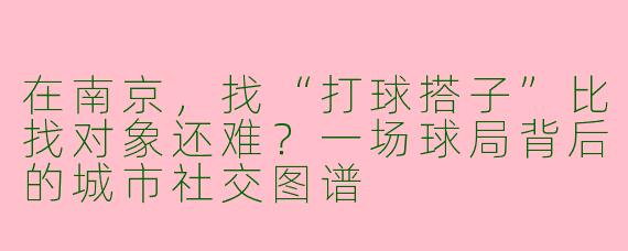 在南京，找“打球搭子”比找对象还难？一场球局背后的城市社交图谱