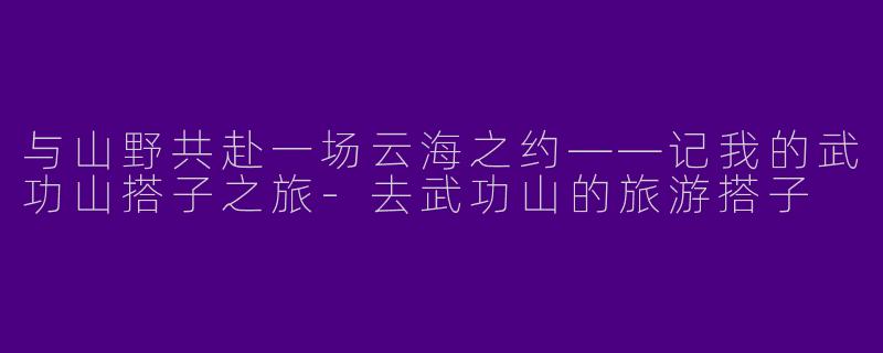 与山野共赴一场云海之约——记我的武功山搭子之旅-去武功山的旅游搭子