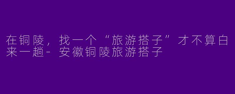 在铜陵，找一个“旅游搭子”才不算白来一趟-安徽铜陵旅游搭子