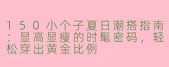 150小个子夏日潮搭指南：显高显瘦的时髦密码，轻松穿出黄金比例