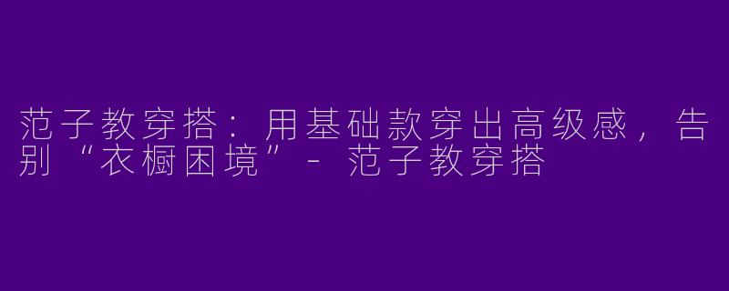 范子教穿搭：用基础款穿出高级感，告别“衣橱困境”