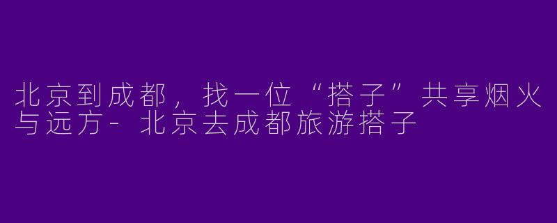 北京到成都,找一位“搭子”共享烟火与远方-北京去成都旅游搭子