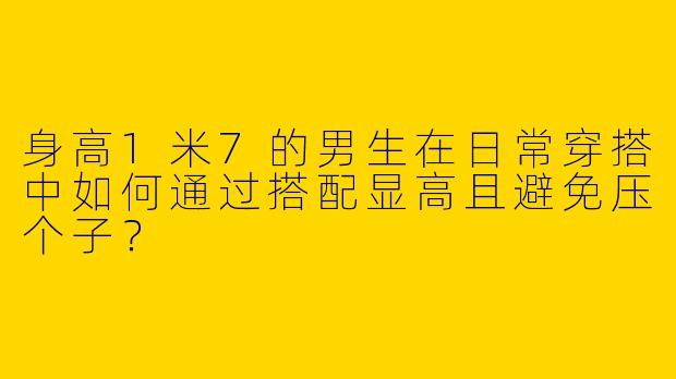 身高1米7的男生在日常穿搭中如何通过搭配显高且避免压个子?