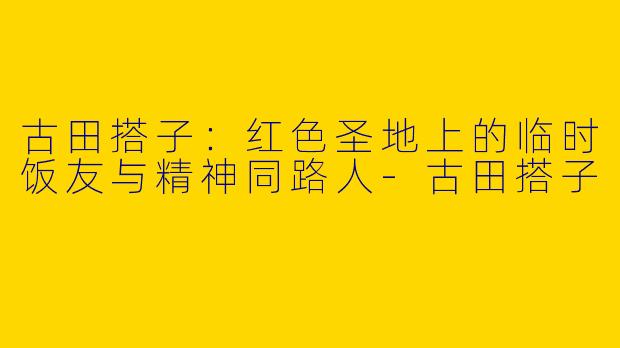 古田搭子：红色圣地上的临时饭友与精神同路人-古田搭子