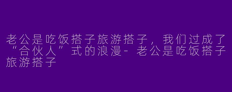 老公是吃饭搭子旅游搭子，我们过成了“合伙人”式的浪漫-老公是吃饭搭子旅游搭子
