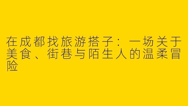 在成都找旅游搭子：一场关于美食、街巷与陌生人的温柔冒险
