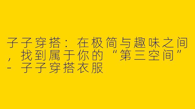 子子穿搭:在极简与趣味之间,找到属于你的“第三空间”-子子穿搭衣服