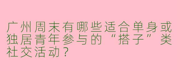 广州周末有哪些适合单身或独居青年参与的“搭子”类社交活动？