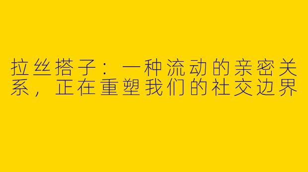 拉丝搭子:一种流动的亲密关系,正在重塑我们的社交边界