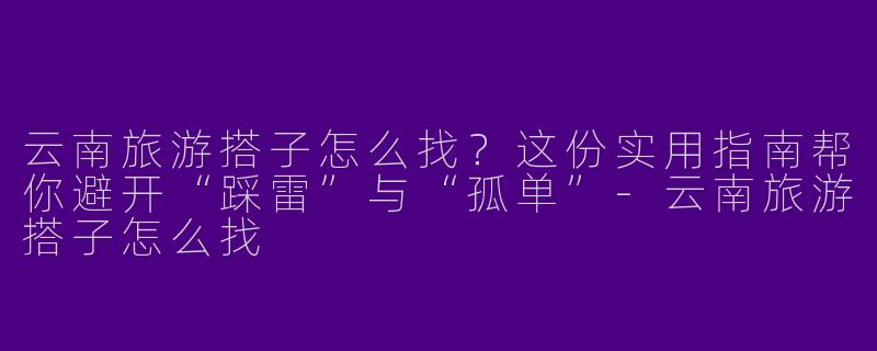 云南旅游搭子怎么找?这份实用指南帮你避开“踩雷”与“孤单”-云南旅游搭子怎么找