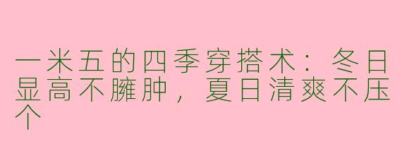 一米五的四季穿搭术：冬日显高不臃肿，夏日清爽不压个