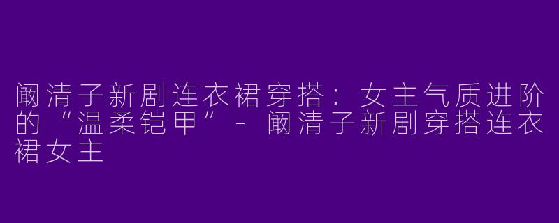 阚清子新剧连衣裙穿搭:女主气质进阶的“温柔铠甲”-阚清子新剧穿搭连衣裙女主