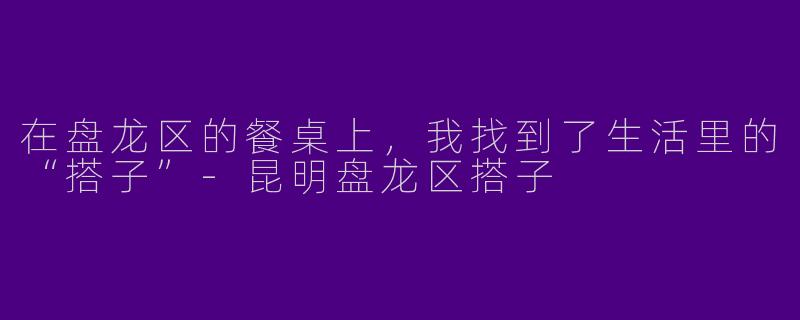 在盘龙区的餐桌上，我找到了生活里的“搭子”-昆明盘龙区搭子