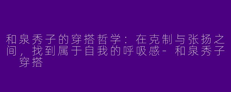 和泉秀子的穿搭哲学:在克制与张扬之间,找到属于自我的呼吸感-和泉秀子 穿搭