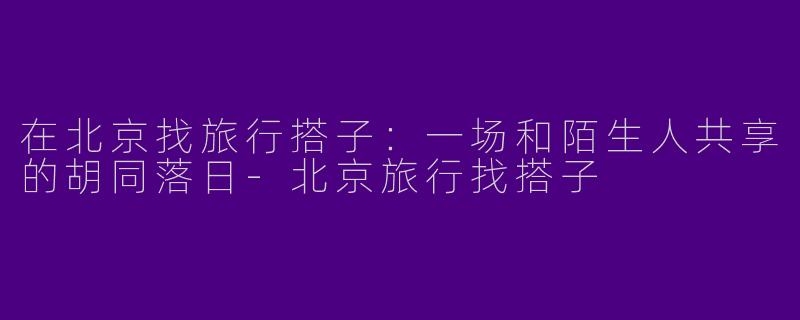 在北京找旅行搭子：一场和陌生人共享的胡同落日-北京旅行找搭子