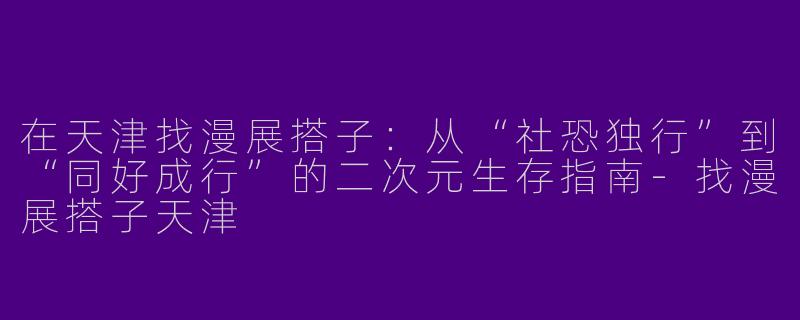 在天津找漫展搭子:从“社恐独行”到“同好成行”的二次元生存指南-找漫展搭子天津