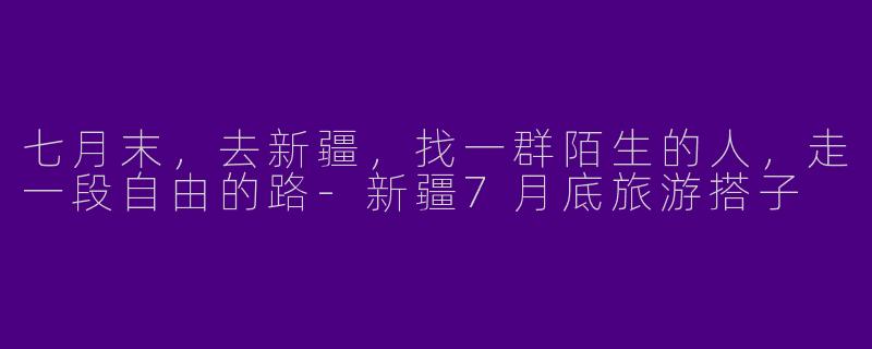七月末，去新疆，找一群陌生的人，走一段自由的路-新疆7月底旅游搭子