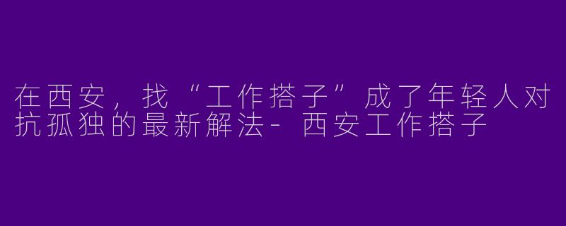 在西安，找“工作搭子”成了年轻人对抗孤独的最新解法