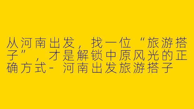 从河南出发，找一位“旅游搭子”，才是解锁中原风光的正确方式-河南出发旅游搭子